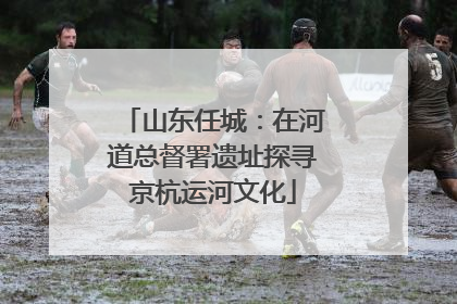 山东任城：在河道总督署遗址探寻京杭运河文化