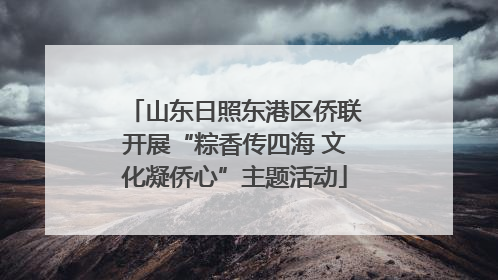 山东日照东港区侨联开展“粽香传四海 文化凝侨心”主题活动