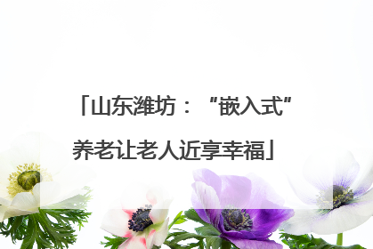 山东潍坊：“嵌入式”养老让老人近享幸福