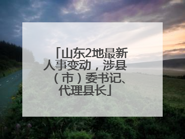 山东2地最新人事变动，涉县（市）委书记、代理县长
