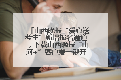 山西晚报“爱心送考生”新增报名通道，下载山西晚报“山河+”客户端一键开启高考爱心护航
