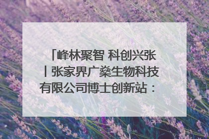 峰林聚智 科创兴张丨张家界广燊生物科技有限公司博士创新站：立足生态优势 激活“绿色宝藏”