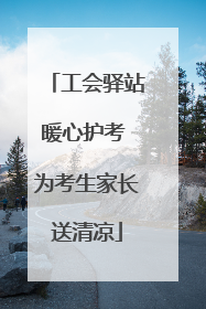 工会驿站暖心护考 为考生家长送清凉