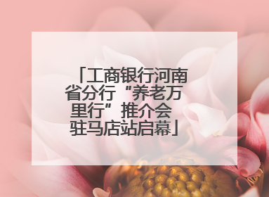 工商银行河南省分行“养老万里行”推介会 驻马店站启幕
