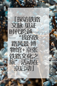 探访铁路文脉 见证时代跨越——“我的铁路风景·博物馆+京张铁路文化之旅”活动在京启动