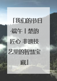 我们的节日·端午丨楚韵匠心 非遗技艺里的智慧宝藏