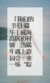我们的节日·端午｜威海高区初村镇：当端午遇上游园会：来一场“粽”享欢乐的趣味冒险！