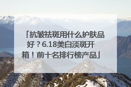 抗皱祛斑用什么护肤品好？6.18美白淡斑开箱！前十名排行榜产品