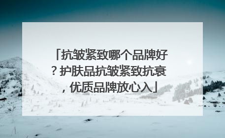 抗皱紧致哪个品牌好？护肤品抗皱紧致抗衰，优质品牌放心入