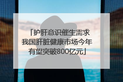 护肝意识催生需求 我国肝脏健康市场今年有望突破800亿元