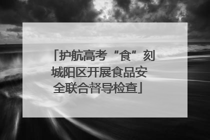 护航高考“食”刻 城阳区开展食品安全联合督导检查