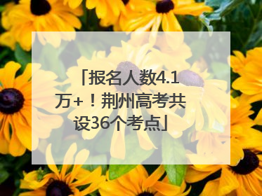 报名人数4.1万+！荆州高考共设36个考点