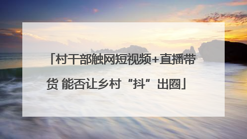 村干部触网短视频+直播带货 能否让乡村“抖”出圈
