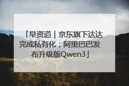 早资道｜京东旗下达达完成私有化；阿里巴巴发布升级版Qwen3