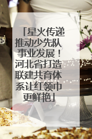 星火传递推动少先队事业发展！河北省打造联建共育体系让红领巾更鲜艳