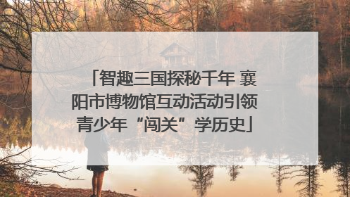 智趣三国探秘千年 襄阳市博物馆互动活动引领青少年“闯关”学历史