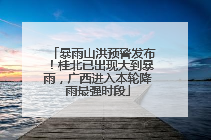 暴雨山洪预警发布！桂北已出现大到暴雨，广西进入本轮降雨最强时段