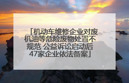 机动车维修企业对废机油等危险废物处置不规范 公益诉讼启动后47家企业依法备案