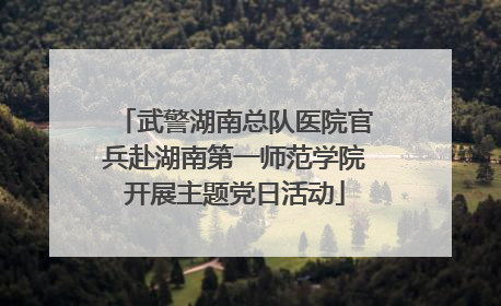 武警湖南总队医院官兵赴湖南第一师范学院开展主题党日活动