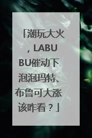 潮玩大火，LABUBU催动下泡泡玛特、布鲁可大涨该咋看？
