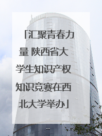 汇聚青春力量 陕西省大学生知识产权知识竞赛在西北大学举办