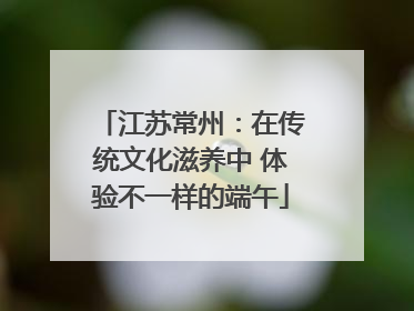 江苏常州：在传统文化滋养中 体验不一样的端午
