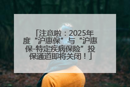 注意啦：2025年度“沪惠保”与“沪惠保-特定疾病保险”投保通道即将关闭！