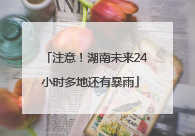 注意！湖南未来24小时多地还有暴雨