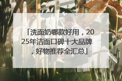 洗面奶哪款好用，2025年洁面口碑十大品牌，好物推荐全汇总