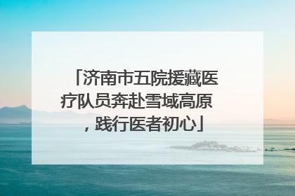 济南市五院援藏医疗队员奔赴雪域高原，践行医者初心