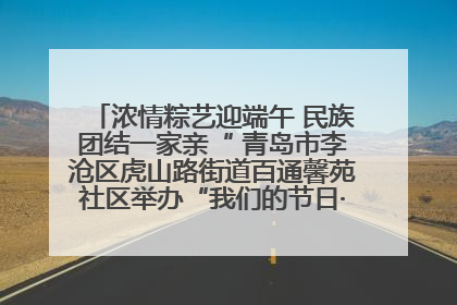 浓情粽艺迎端午 民族团结一家亲“ 青岛市李沧区虎山路街道百通馨苑社区举办“我们的节日·端午“主题活动