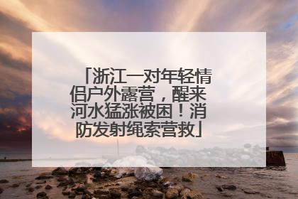 浙江一对年轻情侣户外露营，醒来河水猛涨被困！消防发射绳索营救