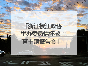 浙江椒江政协举办委员情怀教育主题报告会