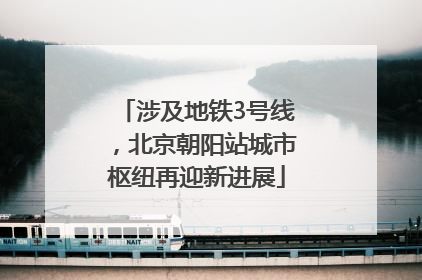 涉及地铁3号线，北京朝阳站城市枢纽再迎新进展