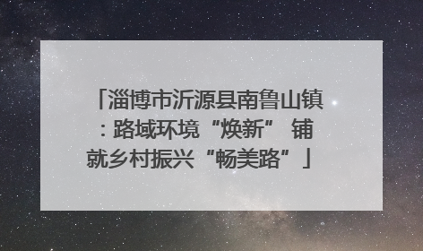 淄博市沂源县南鲁山镇：路域环境“焕新” 铺就乡村振兴“畅美路”