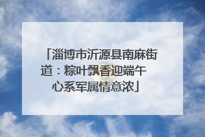 淄博市沂源县南麻街道：粽叶飘香迎端午 心系军属情意浓