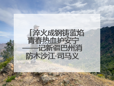淬火成钢铸蓝焰 青春热血护安宁——记新疆巴州消防木沙江·司马义的逆行人生
