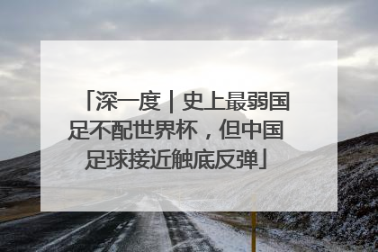 深一度｜史上最弱国足不配世界杯，但中国足球接近触底反弹