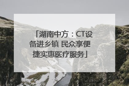 湖南中方：CT设备进乡镇 民众享便捷实惠医疗服务