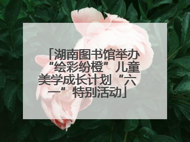 湖南图书馆举办“绘彩纷橙”儿童美学成长计划“六一”特别活动