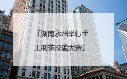 湖南永州举行手工制茶技能大赛