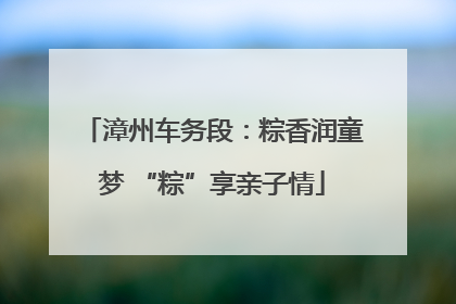 漳州车务段：粽香润童梦 “粽”享亲子情