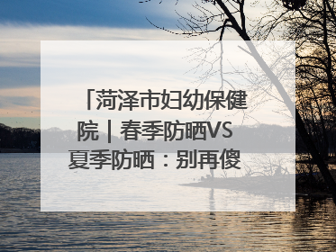 菏泽市妇幼保健院｜春季防晒VS夏季防晒：别再傻傻分不清！