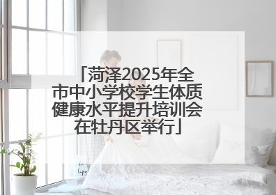 菏泽2025年全市中小学校学生体质健康水平提升培训会在牡丹区举行