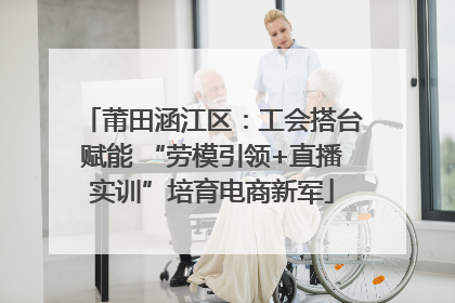 莆田涵江区：工会搭台赋能 “劳模引领+直播实训”培育电商新军