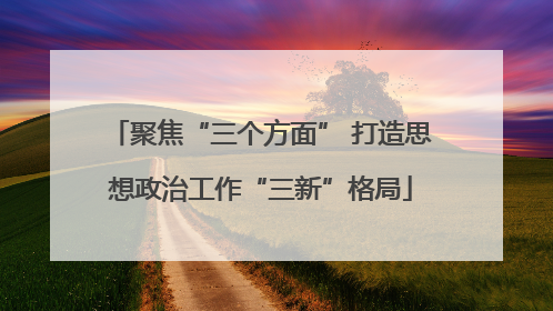 聚焦“三个方面” 打造思想政治工作“三新”格局