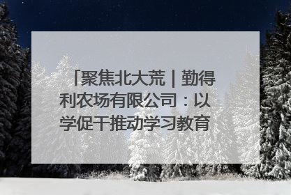 聚焦北大荒｜勤得利农场有限公司：以学促干推动学习教育“升温提速”