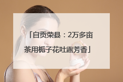 自贡荣县：2万多亩茶用栀子花吐露芳香