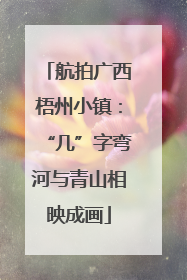 航拍广西梧州小镇：“几”字弯河与青山相映成画