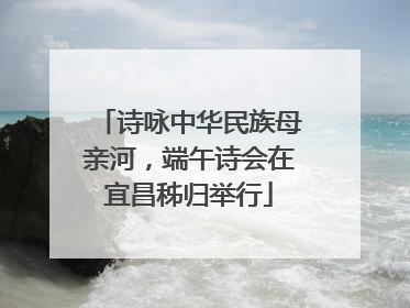 诗咏中华民族母亲河，端午诗会在宜昌秭归举行